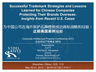 Successful Trademark Strategies and Lessons
Learned for Chinese Companies
Protecting Their Brands Overseas:
Insights from Recent U.S. Cases
为中国公司在海外保护品牌提供成功商标战略和经验：
近期美国案例观察
Corporate Intellectual Property Conference 2013
企业知识产权峰会 2013
Presented by
演讲者
Michael E. Mangelson
孟望诚
Partner, Stoel Rives LLP
美国富励律师事务所合伙人
Shenzhen, China | 深圳, 中国
May 30-31, 2013 | 2013年5月30日至31日
 