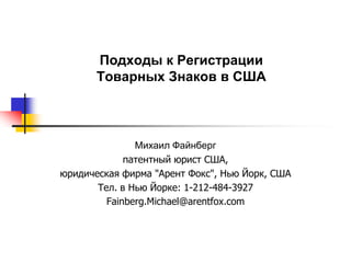 Подходы к Регистрации
       Товарных Знаков в США



               Михаил Файнберг
             патентный юрист США,
юридическая фирма "Арент Фокс", Нью Йорк, США
       Тел. в Нью Йорке: 1-212-484-3927
         Fainberg.Michael@arentfox.com
 