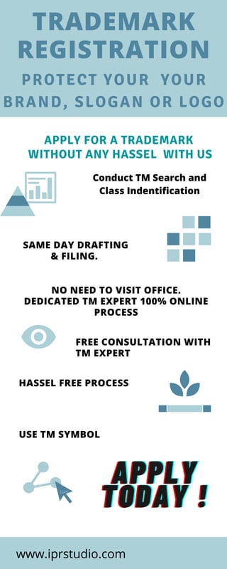 APPLY FOR A TRADEMARK
WITHOUT ANY HASSEL WITH US
TRADEMARK
REGISTRATION
PROTECT YOUR YOUR
BRAND, SLOGAN OR LOGO
USE TM SYMBOL  
FREE CONSULTATION WITH
TM EXPERT
HASSEL FREE PROCESS
Conduct TM Search and
Class Indentification
NO NEED TO VISIT OFFICE.
DEDICATED TM EXPERT 100% ONLINE
PROCESS
SAME DAY DRAFTING
& FILING.
APPLYAPPLYAPPLY
TODAY !TODAY !TODAY !
www.iprstudio.com
 
