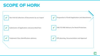 SCOPE OF WORK
✓ Site Visit & Collection of Documents by our Expert ✓ Preparation of Draft Application and Attachments
✓ Submission of Application and prescribed fees
✓ Trademark Class identification advisory
✓ END TO END Advisory for Brand Protection
✓ EPR planning, Documentation and Approval
 