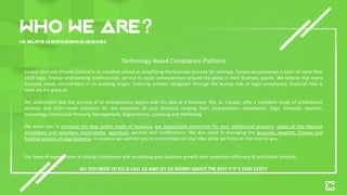 Who we are
We believe in empowering businesses.
Corpzo Ventures Private Limited is an initiative aimed at simplifying the business journey for startups, Corpzo encompasses a team of more than
1000 legal, finance and banking professionals, set out to assist entrepreneurs around the globe in their business quests. We believe that every
business needs nourishment in its budding stages. Ensuring smooth navigation through the bumpy ride of legal compliance, financial risks is
what we are good at.
We understand that the journey of an entrepreneur begins with his idea of a business. We, at, Corpzo, offer a complete range of professional
services and tailor-made solutions for the evolution of your business ranging from incorporation compliance, legal, financial, taxation,
technology, Intellectual Property Management, Registrations, Licensing and Marketing.
We assist you in choosing the best suited mode of business, get appropriate protection for your intellectual property, attain all the relevant
mandatory and voluntary registrations, approvals, permits and certifications. We also assist in managing the accounts, taxation, finance and
funding aspects of your business. In essence we wish for you to concentrate on your idea while we focus on the rest for you.
Our team of experts aims at easing Compliance and incubating your business growth with maximum efficiency & minimalist timeline.
ALL YOU NEED TO DO IS CALL US AND LET US WORRY ABOUT THE REST !! IT’S THAT EASY!!
Technology Based Compliance Platform
 