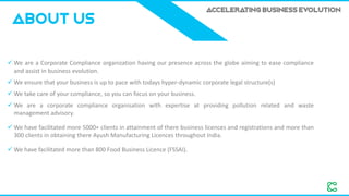 ACCELERATING BUSINESS EVOLUTION
✓ We are a Corporate Compliance organization having our presence across the globe aiming to ease compliance
and assist in business evolution.
✓ We ensure that your business is up to pace with todays hyper-dynamic corporate legal structure(s)
✓ We take care of your compliance, so you can focus on your business.
✓ We are a corporate compliance organisation with expertise at providing pollution related and waste
management advisory.
✓ We have facilitated more 5000+ clients in attainment of there business licences and registrations and more than
300 clients in obtaining there Ayush Manufacturing Licences throughout India.
✓ We have facilitated more than 800 Food Business Licence (FSSAI).
ABOUT US
 