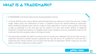 WHAT IS a trademark?
APPL
Y NOW
✓ A TRADEMARK is the brand name of your business/product /service.
✓ It may be defined as the unique identity which distinguishes your product or service from the rest. A logo,
image, slogan, word, the combination of colors, or graphics may be the specific identity or expression.
Many companies typically search only for a logo or name registration. If you've come up with a new idea
or logo so patenting it is the only way you can protect it as your own unique identity. A registered
trademark is intellectual property or intangible asset of your company. It acts as a protective cover for the
investment that the company makes in the logo or brand.
✓ The registration provides the right to sue those who try to copy your trademark. And no one else can use a
trademark identical to another person's registered one. You will use an “R” symbol for it until you file a
trademark and it will be valid for up to 10 years from the date of registration. Within 3 days you can easily
obtain a TM. But, it takes up to 2 years to get ®.
 