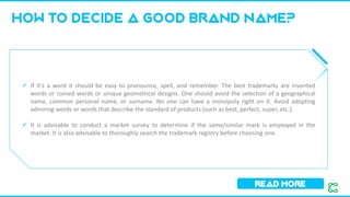 How to decide a good brand name?
Read more
✓ If it's a word it should be easy to pronounce, spell, and remember. The best trademarks are invented
words or coined words or unique geometrical designs. One should avoid the selection of a geographical
name, common personal name, or surname. No one can have a monopoly right on it. Avoid adopting
admiring words or words that describe the standard of products (such as best, perfect, super, etc.).
✓ It is advisable to conduct a market survey to determine if the same/similar mark is employed in the
market. It is also advisable to thoroughly search the trademark registry before choosing one.
 
