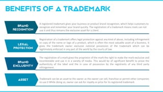 Legal
protection
BENEFITS OF A trademark
A registered trademark gives your business or product brand recognition, which helps customers to
recognize and remember your brand quickly. The registration of a trademark means rivals can not
use it and thus remains the exclusive asset for a client.
Registration of a trademark offers legal protection against any kind of abuse, including infringement
or copy of the name or logo of a product, which is often the most valuable asset of a business. It
gives the trademark owner exclusive national possession of the trademark which can be
legitimately enforced in any part of the world by the courts of law.
EXCLUSIVE RIGHT
The registration of a mark gives the proprietor of the mark the right to make the mark exclusive and
incontestable and use it in a variety of media. This would be of significant benefit to prove the
authenticity of the label and the in case of possession by the registrants of any third party
infringement.
ASSET
Trademark can be an asset to the owner as the owner can sell, franchise or permit other companies
to use it While doing so, owner can ask for royalty or price for its registered trademark.
BRAND
RECOGNITION
Brand
exclusivity
asset
 