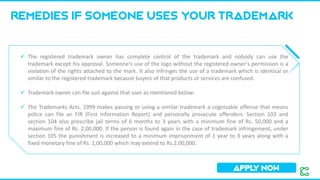 Remedies if someone uses your trademark
APPL
Y NOW
✓ The registered trademark owner has complete control of the trademark and nobody can use the
trademark except his approval. Someone's use of the logo without the registered owner's permission is a
violation of the rights attached to the mark. It also infringes the use of a trademark which is identical or
similar to the registered trademark because buyers of that products or services are confused.
✓ Trademark owner can file suit against that user as mentioned below:
✓ The Trademarks Acts, 1999 makes passing or using a similar trademark a cognizable offense that means
police can file an FIR (First Information Report) and personally prosecute offenders. Section 103 and
section 104 also prescribe jail terms of 6 months to 3 years with a minimum fine of Rs. 50,000 and a
maximum fine of Rs. 2,00,000. If the person is found again in the case of trademark infringement, under
section 105 the punishment is increased to a minimum imprisonment of 1 year to 3 years along with a
fixed monetary fine of Rs. 1,00,000 which may extend to Rs.2,00,000.
 