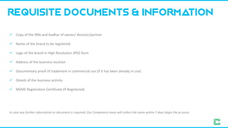 ✓ Copy of the PAN and Aadhar of owner/ director/partner
✓ Name of the brand to be registered
✓ Logo of the brand in High Resolution JPEG form
✓ Address of the business location
✓ Documentary proof of trademark in commercial use (if it has been already in use)
✓ Details of the business activity
✓ MSME Registration Certificate (If Registered)
Requisite Documents & Information
In case any further information or document is required, Our Compliance team will collect the same within 7 days begin the process.
 