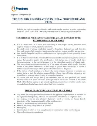 Legal Risk Management LLP

 TRADEMARK REGISTRATION IN INDIA- PROCEDURE AND
                     FEES

       In India, the right to proprietorship of a trade mark may be acquired by either registration
       under the Trade Marks Act, 1999 or by use in relation to particular goods or service.


       CONDITIONAL PRE-REQUISITES BEFORE A MARK IS SOUGHT TO BE
                     REGISTERED AS A TRADE MARK

   ●   If it is a word mark, or if it is a mark containing at least in part a word, then that word
       ought to be easy to speak, spell and remember.
   ●   Invented words or coined words that cannot be found in a dictionary as such form the
       best trade marks of all, since they can seldom be used as a generic word for any purpose.
   ●   One should always be careful to avoid selection of a geographical name precisely for the
       same reason.
   ●   It is in the best interest of a person not to select as marks descriptive or generic names or
       names that describes quality of a good such as best, perfect etc., or marks which have
       become customary in the current language or in the established practices of related trade.
   ●   The mark should not consist exclusively of the shape of goods which results from the
       nature of the goods themselves, or the shape of goods which necessary to obtain a
       technical result or the shape which gives substantial value to the goods.
   ●   If the mark is of such a nature as to deceive the public or cause confusion or contains any
       matter likely to hurt the religious susceptibilities of any class of Indian citizens or any
       scandalous or obscene matter, it may be refused registration.
   ●   An action that will always satisfy the combined tests of both prudence and sound
       business sense will be to conduct a thorough market survey and a search at the Trade
       Mark Office before seeking to get a mark registered, so as to know whether similar mark
       or marks have already been registered or filed for registration.


                 MARKS THAT CAN BE ADOPTED AS TRADE MARK

   ●   Any name (including personal or surname of the applicant or predecessor in business or
       the signature of the person), which is not unusual for related trade to adopt as a mark.
   ●   An invented word or any arbitrary dictionary word or words, not being directly
       descriptive of the character or quality of the goods/service.
   ●   Letters or numerals or any combination thereof.
   ●   Devices, including fancy devices or symbols
   ●   Monograms
   ●   Combination of colors or even a single color in combination with a word or device
   ●   Shape of goods or their packaging
 
