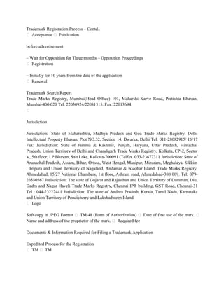 Trademark Registration Process – Contd..
 Acceptance  Publication

before advertisement

– Wait for Opposition for Three months – Opposition Proceedings
 Registration

– Initially for 10 years from the date of the application
 Renewal

Trademark Search Report
Trade Marks Registry, Mumbai(Head Office) 101, Maharshi Karve Road, Pratishta Bhavan,
Mumbai-400 020 Tel. 22030924/22081315, Fax: 22013694


Jurisdiction

Jurisdiction: State of Maharashtra, Madhya Pradesh and Goa Trade Marks Registry, Delhi
Intellectual Property Bhavan, Plot NO.32, Section 14, Dwarka, Delhi Tel. 011-28082915/ 16/17
Fax: Jurisdiction: State of Jammu & Kashmir, Punjab, Haryana, Uttar Pradesh, Himachal
Pradesh, Union Territory of Delhi and Chandigarh Trade Marks Registry, Kolkata, CP-2, Sector
V, 5th floor, I.P.Bhavan, Salt Lake, Kolkata-700091 (Telfax. 033-23677311 Jurisdiction: State of
Arunachal Pradesh, Assam, Bihar, Orissa, West Bengal, Manipur, Mizoram, Meghalaya, Sikkim
, Tripura and Union Territory of Nagaland, Andamar & Nicobar Island. Trade Marks Registry,
Ahmedabad, 15/27 National Chambers, 1st floor, Ashram road, Ahmedabad-380 009. Tel: 079-
26580567 Jurisdiction: The state of Gujarat and Rajasthan and Union Territory of Damman, Diu,
Dadra and Nagar Haveli Trade Marks Registry, Chennai IPR building, GST Road, Chennai-31
Tel : 044-23222441 Jurisdiction: The state of Andhra Pradesh, Kerala, Tamil Nadu, Karnataka
and Union Territory of Pondicherry and Lakshadweep Island.
 Logo

Soft copy in JPEG Format  TM 48 (Form of Authorization)  Date of first use of the mark. 
Name and address of the proprietor of the mark.  Required fee

Documents & Information Required for Filing a Trademark Application

Expedited Process for the Registration
 TM  TM
 