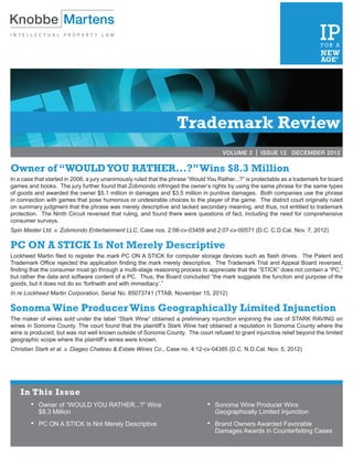 VOLUME 2 | ISSUE 3	             MARCH 2012




                                                                   Trademark Review
                                                                                      VOLUME 2 | ISSUE 12 DECEMBER 2012

Owner of “WOULD YOU RATHER...?” Wins $8.3 Million
In a case that started in 2006, a jury unanimously ruled that the phrase “Would You Rather...?” is protectable as a trademark for board
games and books. The jury further found that Zobmondo infringed the owner’s rights by using the same phrase for the same types
of goods and awarded the owner $5.1 million in damages and $3.5 million in punitive damages. Both companies use the phrase
in connection with games that pose humorous or undesirable choices to the player of the game. The district court originally ruled
on summary judgment that the phrase was merely descriptive and lacked secondary meaning, and thus, not entitled to trademark
protection. The Ninth Circuit reversed that ruling, and found there were questions of fact, including the need for comprehensive
consumer surveys.
Spin Master Ltd. v. Zobmondo Entertainment LLC, Case nos. 2:06-cv-03459 and 2:07-cv-00571 (D.C. C.D.Cal. Nov. 7, 2012)

PC ON A STICK Is Not Merely Descriptive
Lockheed Martin filed to register the mark PC ON A STICK for computer storage devices such as flash drives. The Patent and
Trademark Office rejected the application finding the mark merely descriptive. The Trademark Trial and Appeal Board reversed,
finding that the consumer must go through a multi-stage reasoning process to appreciate that the “STICK” does not contain a “PC,”
but rather the data and software content of a PC. Thus, the Board concluded “the mark suggests the function and purpose of the
goods, but it does not do so ‘forthwith and with immediacy’.”
In re Lockheed Martin Corporation, Serial No. 85073741 (TTAB, November 15, 2012)

Sonoma Wine Producer Wins Geographically Limited Injunction
The maker of wines sold under the label “Stark Wine” obtained a preliminary injunction enjoining the use of STARK RAVING on
wines in Sonoma County. The court found that the plaintiff’s Stark Wine had obtained a reputation in Sonoma County where the
wine is produced, but was not well known outside of Sonoma County. The court refused to grant injunctive relief beyond the limited
geographic scope where the plaintiff’s wines were known.
Christian Stark et al. v. Diageo Chateau & Estate Wines Co., Case no. 4:12-cv-04385 (D.C. N.D.Cal. Nov. 5, 2012)




    In This Issue
        •	 Owner of “WOULD YOU RATHER...?” Wins                                •	  Sonoma Wine Producer Wins
         	 $8.3 Million                                                          	 Geographically Limited Injunction
        •	   PC ON A STICK Is Not Merely Descriptive                           • 	 Brand Owners Awarded Favorable
                                                                                 	 Damages Awards in Counterfeiting Cases
 
