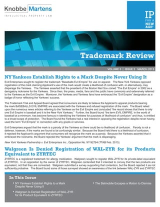 VOLUME 2 | ISSUE 3	              MARCH 2012




                                                                 Trademark Review
                                                                                         VOLUME 3 | ISSUE 3 MARCH 2013


NY Yankees Establish Rights to a Mark Despite Never Using It
Evil Enterprises sought to register the trademark “Baseballs Evil Empire” for use on apparel. The New York Yankees opposed
registration of the mark claiming Applicant’s use of the mark would create a likelihood of confusion with, or alternatively, may
disparage the Yankees. The Yankees asserted that the president of the Boston Red Sox coined “The Evil Empire” in 2002 as a
derogatory nickname for the Yankees. Since then, the press, media, fans and the public have commonly and extensively referred
to the Yankees as the Evil Empire. Moreover, the Yankees and Yankees fans have embraced the “Evil Empire” designation as a
badge of honor reflecting the Yankees’ success.

The Trademark Trial and Appeal Board agreed that consumers are likely to believe the Applicant’s apparel products bearing
the mark BASEBALLS EVIL EMPIRE are associated with the Yankees and refused registration of the mark. The Board relied
upon the numerous news articles referring to the Yankees as the Evil Empire and concluded “the record shows that there is only
one Evil Empire in baseball and it is the New York Yankees.” Further, the Board found “the term EVIL EMPIRE, in the world of
baseball at a minimum, has become famous in identifying the Yankees for purposes of likelihood of confusion” and thus, is entitled
to a broad scope of protection. The Board found the Yankees had a real interest in opposing the registration despite never having
used the term “Evil Empire” in connection with any goods or services.

Evil Enterprises argued that the mark is a parody of the Yankees so there could be no likelihood of confusion. Parody is not a
defense, however, if the marks are found to be confusingly similar. Because the Board held there is a likelihood of confusion,
it rejected the Applicant’s argument that consumers will recognize the mark as a parody. Because the Yankees asserted that it
embraced the nickname, the Board rejected the Yankees’ argument that the mark is disparaging.

New York Yankees Partnership v. Evil Enterprises Inc., Opposition No. 91192764 (TTAB Feb. 2013).

Walgreen Is Denied Registration of WAL-ZYR for its Products
Equivalent to ZYRTEC
ZYRTEC is a registered trademark for allergy medication. Walgreen sought to register WAL-ZYR for its private-label equivalent
of ZYRTEC. In an opposition by the owner of ZYRTEC, Walgreen contended that it intended to convey that the two products are
equivalent, not that they are connected. Walgreen submitted a survey supporting that contention, but the Board rejected it as not
sufficiently probative. The Board found some of those surveyed showed an awareness of the link between WAL-ZYR and ZYRTEC


    In This Issue
       •	NY Yankees Establish Rights to a Mark                              •	The Batmobile Escapes a Motion to Dismiss
         Despite Never Using It
       •	Walgreen Is Denied Registration of WAL-ZYR
         for its Product Equivalent to ZYRTEC
 