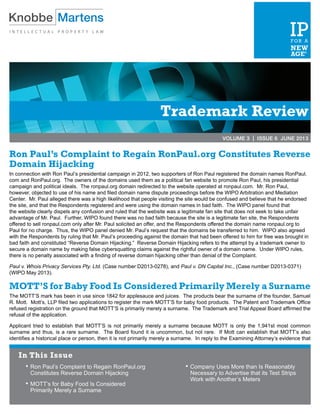 Trademark Review
VOLUME 3 | ISSUE 6 JUNE 2013
Ron Paul’s Complaint to Regain RonPaul.org Constitutes Reverse
Domain Hijacking
In connection with Ron Paul’s presidential campaign in 2012, two supporters of Ron Paul registered the domain names RonPaul.
com and RonPaul.org. The owners of the domains used them as a political fan website to promote Ron Paul, his presidential
campaign and political ideals. The ronpaul.org domain redirected to the website operated at ronpaul.com. Mr. Ron Paul,
however, objected to use of his name and filed domain name dispute proceedings before the WIPO Arbitration and Mediation
Center. Mr. Paul alleged there was a high likelihood that people visiting the site would be confused and believe that he endorsed
the site, and that the Respondents registered and were using the domain names in bad faith. The WIPO panel found that
the website clearly dispels any confusion and ruled that the website was a legitimate fan site that does not seek to take unfair
advantage of Mr. Paul. Further, WIPO found there was no bad faith because the site is a legitimate fan site, the Respondents
offered to sell ronpaul.com only after Mr. Paul solicited an offer, and the Respondents offered the domain name ronpaul.org to
Paul for no charge. Thus, the WIPO panel denied Mr. Paul’s request that the domains be transferred to him. WIPO also agreed
with the Respondents by ruling that Mr. Paul’s proceeding against the domain that had been offered to him for free was brought in
bad faith and constituted “Reverse Domain Hijacking.” Reverse Domain Hijacking refers to the attempt by a trademark owner to
secure a domain name by making false cybersquatting claims against the rightful owner of a domain name. Under WIPO rules,
there is no penalty associated with a finding of reverse domain hijacking other than denial of the Complaint.
Paul v. Whois Privacy Services Pty. Ltd. (Case number D2013-0278), and Paul v. DN Capital Inc., (Case number D2013-0371)
(WIPO May 2013).
MOTT’S for Baby Food Is Considered Primarily Merely a Surname
The MOTT’S mark has been in use since 1842 for applesauce and juices. The products bear the surname of the founder, Samuel
R. Mott. Mott’s, LLP filed two applications to register the mark MOTT’S for baby food products. The Patent and Trademark Office
refused registration on the ground that MOTT’S is primarily merely a surname. The Trademark and Trial Appeal Board affirmed the
refusal of the application.
Applicant tried to establish that MOTT’S is not primarily merely a surname because MOTT is only the 1,941st most common
surname and thus, is a rare surname. The Board found it is uncommon, but not rare. If Mott can establish that MOTT’s also
identifies a historical place or person, then it is not primarily merely a surname. In reply to the Examining Attorney’s evidence that
In This Issue
•	Ron Paul’s Complaint to Regain RonPaul.org
Constitutes Reverse Domain Hijacking
•	MOTT’s for Baby Food Is Considered
Primarily Merely a Surname
•	Company Uses More than Is Reasonably
Necessary to Advertise that its Test Strips
Work with Another’s Meters
 