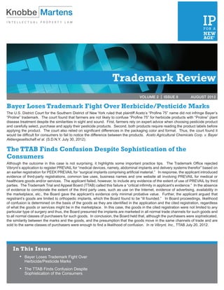 VOLUME 2 | ISSUE 3	               MARCH 2012




                                                                   Trademark Review
                                                                                     VOLUME 2 | ISSUE 8	             AUGUST 2012

Bayer Loses Trademark Fight Over Herbicide/Pesticide Marks
The U.S. District Court for the Southern District of New York ruled that plaintiff Aceto’s “Profine 75” name did not infringe Bayer’s
“Proline” trademark. The court found that farmers are not likely to confuse “Profine 75” for herbicide products with “Proline” plant
disease treatment despite the similarities in sight and sound. First, farmers rely on expert advice when choosing pesticide product
and carefully select, purchase and apply their pesticide products. Second, both products require reading the product labels before
applying the product. The court also relied on significant differences in the packaging color and format. Thus, the court found it
would be difficult for consumers to fail to notice the difference between the products. Aceto Agricultural Chemicals Corp. v. Bayer
Aktiengesellschaft et al. (S.D.N.Y. July 30, 2012).

The TTAB Finds Confusion Despite Sophistication of the
Consumers
Although the outcome in this case is not surprising, it highlights some important practice tips. The Trademark Office rejected
Vibrynt’s application to register PREVAIL for “medical devices, namely, abdominal implants and delivery systems therefor” based on
an earlier registration for PEEK PREVAIL for “surgical implants comprising artificial material.” In response, the applicant introduced
evidence of third-party registrations, common law uses, business names and one website all involving PREVAIL for medical or
healthcare goods and/or services. The applicant failed, however, to include any evidence of the extent of use of PREVAIL by third
parties. The Trademark Trial and Appeal Board (TTAB) called this failure a “critical infirmity in applicant’s evidence.” In the absence
of evidence to corroborate the extent of the third party uses, such as use on the Internet, evidence of advertising, availability in
the marketplace, etc., the Board gave the applicant’s evidence only minimal probative value. Further, the applicant argued that
registrant’s goods are limited to orthopedic implants, which the Board found to be “ill founded.” In Board proceedings, likelihood
of confusion is determined on the basis of the goods as they are identified in the application and the cited registration, regardless
of what the goods or services might be in the marketplace. In this case, the goods in the cited registration were not limited to any
particular type of surgery and thus, the Board presumed the implants are marketed in all normal trade channels for such goods and
to all normal classes of purchasers for such goods. In conclusion, the Board held that, although the purchasers were sophisticated,
the similarity between the marks and the goods, and the presumption that the goods move in the same channels of trade and are
sold to the same classes of purchasers were enough to find a likelihood of confusion. In re Vibrynt, Inc., TTAB July 20, 2012.




    In This Issue
        •	 Bayer Loses Trademark Fight Over
         	 Herbicide/Pesticide Marks
        •	 The TTAB Finds Confusion Despite
         	 Sophistication of the Consumers
 