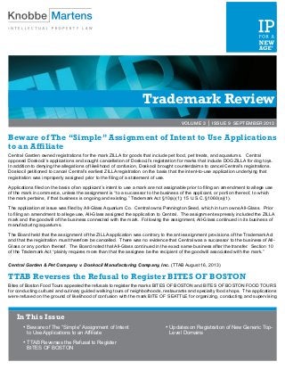 Trademark Review
VOLUME 3 | ISSUE 9 SEPTEMBER 2013
Beware of The “Simple” Assignment of Intent to Use Applications
to an Affiliate
Central Garden owned registrations for the mark ZILLA for goods that include pet food, pet treats, and aquariums. Central
opposed Doskocil’s applications and sought cancellation of Doskocil’s registration for marks that include DOGZILLA for dog toys.
In addition to denying the allegations of likelihood of confusion, Doskocil brought counterclaims to cancel Central’s registrations.
Doskocil petitioned to cancel Central’s earliest ZILLA registration on the basis that the intent-to-use application underlying that
registration was improperly assigned prior to the filing of a statement of use.
Applications filed on the basis of an applicant’s intent to use a mark are not assignable prior to filing an amendment to allege use
of the mark in commerce, unless the assignment is “to a successor to the business of the applicant, or portion thereof, to which
the mark pertains, if that business is ongoing and existing.” Trademark Act §10(a)(1); 15 U.S.C. §1060(a)(1).
The application at issue was filed by All-Glass Aquarium Co. Central owns Pennington Seed, which in turn owns All-Glass. Prior
to filing an amendment to allege use, All-Glass assigned the application to Central. The assignment expressly included the ZILLA
mark and the goodwill of the business connected with the mark. Following the assignment, All-Glass continued in its business of
manufacturing aquariums.
The Board held that the assignment of the ZILLA application was contrary to the anti-assignment provisions of the Trademark Act
and that the registration must therefore be cancelled. There was no evidence that Central was a successor to the business of All-
Glass or any portion thereof. The Board noted that All-Glass continued in the exact same business after the transfer. Section 10
of the Trademark Act “plainly requires more than that the assignee be the recipient of the goodwill associated with the mark.”
Central Garden & Pet Company v. Doskocil Manufacturing Company, Inc. (TTAB August 16, 2013)
TTAB Reverses the Refusal to Register BITES OF BOSTON
Bites of Boston Food Tours appealed the refusals to register the marks BITES OF BOSTON and BITES OF BOSTON FOOD TOURS
for conducting cultural and culinary guided walking tours of neighborhoods, restaurants and specialty food shops. The applications
were refused on the ground of likelihood of confusion with the mark BITE OF SEATTLE for organizing, conducting and supervising
In This Issue
•	Beware of The “Simple” Assignment of Intent
to Use Applications to an Affiliate
•	TTAB Reverses the Refusal to Register
BITES OF BOSTON
•	Updates on Registration of New Generic Top-
Level Domains
 