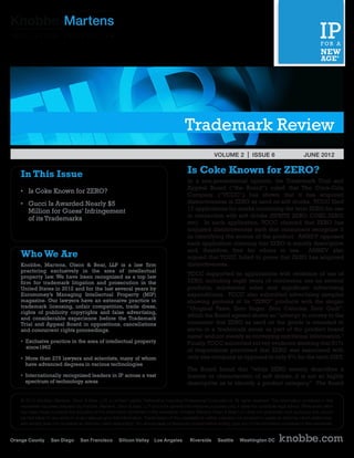 Trademark Review
                                                                                                              VOLUME 2 | ISSUE 6	                                 JUNE 2012


In This Issue                                                                                  Is Coke Known for ZERO?
                                                                                               In a non-precedential opinion, the Trademark Trial and
                                                                                               Appeal Board (“the Board”) ruled that The Coca-Cola
•	 Is Coke Known for ZERO?
 	
                                                                                               Company (“TCCC”) has shown that it has acquired
•	 Gucci Is Awarded Nearly $5
 	                                                                                             distinctiveness in ZERO as used on soft drinks. TCCC filed
 	 Million for Guess’ Infringement                                                             17 applications for marks containing the term ZERO for use
                                                                                               in connection with soft drinks (SPRITE ZERO, COKE ZERO,
 	 of its Trademarks
                                                                                               etc). In each application, TCCC claimed that ZERO has
                                                                                               acquired distinctiveness such that consumers recognize it
                                                                                               as identifying the source of the product. AMBEV opposed
                                                                                               each application claiming that ZERO is merely descriptive
                                                                                               and, therefore, free for others to use. AMBEV also
Who We Are                                                                                     argued that TCCC failed to prove that ZERO has acquired
Knobbe, Martens, Olson & Bear, LLP is a law firm                                               distinctiveness.
practicing exclusively in the area of intellectual
                                                                                               TCCC supported its applications with evidence of use of
property law. We have been recognized as a top law
firm for trademark litigation and prosecution in the                                           ZERO, including eight years of continuous use on several
United States in 2012 and for the last several years by                                        products, substantial sales and significant advertising
Euromoney’s Managing Intellectual Property (MIP)                                               expenditures. TCCC also submitted advertising samples
magazine. Our lawyers have an extensive practice in                                            showing pictures of its “ZERO” products with the slogan
trademark licensing, unfair competition, trade dress,                                          “Original Taste. Zero Sugar. Zero Calories. Zero Guilt”.
rights of publicity copyrights and false advertising,
and considerable experience before the Trademark
                                                                                               which the Board agreed shows an “attempt to convey to the
Trial and Appeal Board in oppositions, cancellations                                           consumer that ZERO as used on the goods is intended to
and concurrent rights proceedings.                                                             serve in a ‘trademark sense as part of the product brand
                                                                                               name’ and not merely as conveying nutritional information.”
• Exclusive practice in the area of intellectual property                                      Finally, TCCC submitted survey evidence showing that 61%
	 since1962
                                                                                               of respondents perceived that ZERO was associated with
•  ore than 275 lawyers and scientists, many of whom
  M                                                                                            only one company as opposed to only 6% for the term DIET.
  have advanced degrees in various technologies
                                                                                               The Board found that “while ZERO merely describes a
•  nternationally recognized leaders in IP across a vast
  I                                                                                            feature or characteristic of soft drinks, it is not so highly
  spectrum of technology areas                                                                 descriptive as to identify a product category.” The Board

© 2012 Knobbe, Martens, Olson  Bear, LLP, a Limited Liability Partnership including Professional Corporations. All rights reserved. The information contained in this
newsletter has been prepared by Knobbe, Martens, Olson  Bear, LLP and is for general informational purposes only. It does not constitute legal advice. While every effort
has been made to ensure the accuracy of the information contained in this newsletter, Knobbe Martens Olson  Bear LLP does not guarantee such accuracy and cannot
be held liable for any errors in or any reliance upon this information. Transmission of this newsletter is neither intended nor provided to create an attorney-client relationship,
and receipt does not constitute an attorney-client relationship. You should seek professional counsel before acting upon any of the information contained in this newsletter.


                                                                                                                                                   knobbe.com
 
