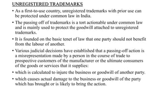 UNREGISTERED TRADEMARKS
• As a first-to-use country, unregistered trademarks with prior use can
be protected under common law in India.
• The passing off of trademarks is a tort actionable under common law
and is mainly used to protect the goodwill attached to unregistered
trademarks.
• It is founded on the basic tenet of law that one party should not benefit
from the labour of another.
• Various judicial decisions have established that a passing-off action is
a misrepresentation made by a person in the course of trade to
prospective customers of the manufacturer or the ultimate consumers
of the goods or services that it supplies:
• which is calculated to injure the business or goodwill of another party.
• which causes actual damage to the business or goodwill of the party
which has brought or is likely to bring the action.
 