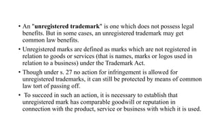 • An "unregistered trademark" is one which does not possess legal
benefits. But in some cases, an unregistered trademark may get
common law benefits.
• Unregistered marks are defined as marks which are not registered in
relation to goods or services (that is names, marks or logos used in
relation to a business) under the Trademark Act.
• Though under s. 27 no action for infringement is allowed for
unregistered trademarks, it can still be protected by means of common
law tort of passing off.
• To succeed in such an action, it is necessary to establish that
unregistered mark has comparable goodwill or reputation in
connection with the product, service or business with which it is used.
 