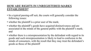 HOW ARE RIGHTS IN UNREGISTERED MARKS
ESTABLISHED?
• In a typical passing-off suit, the courts will generally consider the
following issues:
• whether the plaintiff is a prior user of the mark;
• whether the plaintiff’s goods have acquired distinctiveness and are
associated in the minds of the general public with the plaintiff’s mark;
and
• whether there is a misrepresentation by the defendant with regard to its
goods and such misrepresentation is likely to lead to confusion in the
minds of consumers, with the result that they may treat the defendant’s
goods as those of the plaintiff
 