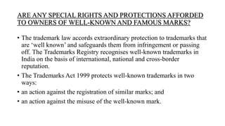 ARE ANY SPECIAL RIGHTS AND PROTECTIONS AFFORDED
TO OWNERS OF WELL-KNOWN AND FAMOUS MARKS?
• The trademark law accords extraordinary protection to trademarks that
are ‘well known’ and safeguards them from infringement or passing
off. The Trademarks Registry recognises well-known trademarks in
India on the basis of international, national and cross-border
reputation.
• The Trademarks Act 1999 protects well-known trademarks in two
ways:
• an action against the registration of similar marks; and
• an action against the misuse of the well-known mark.
 