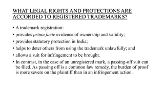 WHAT LEGAL RIGHTS AND PROTECTIONS ARE
ACCORDED TO REGISTERED TRADEMARKS?
• A trademark registration:
• provides prima facie evidence of ownership and validity;
• provides statutory protection in India;
• helps to deter others from using the trademark unlawfully; and
• allows a suit for infringement to be brought.
• In contrast, in the case of an unregistered mark, a passing-off suit can
be filed. As passing off is a common law remedy, the burden of proof
is more severe on the plaintiff than in an infringement action.
 