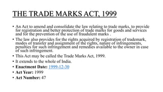 THE TRADE MARKS ACT, 1999
• An Act to amend and consolidate the law relating to trade marks, to provide
for registration and better protection of trade marks for goods and services
and for the prevention of the use of fraudulent marks .
• The law also provides for the rights acquired by registration of trademark,
modes of transfer and assignment of the rights, nature of infringements,
penalties for such infringement and remedies available to the owner in case
of such infringement.
• This Act may be called the Trade Marks Act, 1999.
• It extends to the whole of India.
• Enactment Date: 1999-12-30
• Act Year: 1999
• Act Number: 47
 