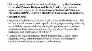 • Statutory protection of trademark is administered by the Controller
General of Patents, Designs and Trade Marks, a government
agency which reports to the Department of Industrial Policy and
Promotion (DIPP), under the Ministry of Commerce and Industry.
• TRADEMARK
• Trademark defined under Section 2 (zb) of the Trade Marks Act, 1999
as, "trade mark means a mark capable of being represented graphically
and which is capable of distinguishing the goods or services of one
person from those of others and may include shape of goods, their
packaging and combination of colours.“
• A mark can include a device, brand, heading, label, ticket, name,
signature, word, letter, numeral, shape of goods, packaging or
combination of colors or any such combinations.
 