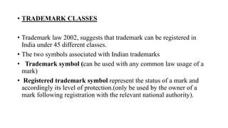 • TRADEMARK CLASSES
• Trademark law 2002, suggests that trademark can be registered in
India under 45 different classes.
• The two symbols associated with Indian trademarks
• Trademark symbol (can be used with any common law usage of a
mark)
• Registered trademark symbol represent the status of a mark and
accordingly its level of protection.(only be used by the owner of a
mark following registration with the relevant national authority).
 
