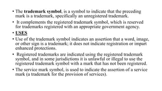 • The trademark symbol, is a symbol to indicate that the preceding
mark is a trademark, specifically an unregistered trademark.
• It complements the registered trademark symbol, which is reserved
for trademarks registered with an appropriate government agency.
• USES
• Use of the trademark symbol indicates an assertion that a word, image,
or other sign is a trademark; it does not indicate registration or impart
enhanced protections.
• Registered trademarks are indicated using the registered trademark
symbol, and in some jurisdictions it is unlawful or illegal to use the
registered trademark symbol with a mark that has not been registered.
• The service mark symbol, is used to indicate the assertion of a service
mark (a trademark for the provision of services).
 