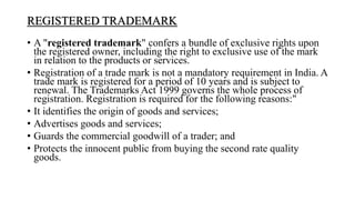 REGISTERED TRADEMARK
• A "registered trademark" confers a bundle of exclusive rights upon
the registered owner, including the right to exclusive use of the mark
in relation to the products or services.
• Registration of a trade mark is not a mandatory requirement in India. A
trade mark is registered for a period of 10 years and is subject to
renewal. The Trademarks Act 1999 governs the whole process of
registration. Registration is required for the following reasons:"
• It identifies the origin of goods and services;
• Advertises goods and services;
• Guards the commercial goodwill of a trader; and
• Protects the innocent public from buying the second rate quality
goods.
 
