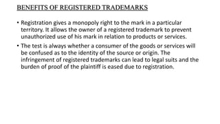 BENEFITS OF REGISTERED TRADEMARKS
• Registration gives a monopoly right to the mark in a particular
territory. It allows the owner of a registered trademark to prevent
unauthorized use of his mark in relation to products or services.
• The test is always whether a consumer of the goods or services will
be confused as to the identity of the source or origin. The
infringement of registered trademarks can lead to legal suits and the
burden of proof of the plaintiff is eased due to registration.
 