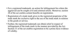 • For a registered trademark, an action for infringement lies where the
aggrieved can be sought civil and criminal reliefs. Moreover, section
28 of the act confers certain benefits on registration.
• Registration of a trade mark gives to the registered proprietor of the
trade mark the exclusive right to the use of the trade mark in relation
to the goods or service.
• Further, the registered trademark can obtain relief in respect of
infringement of the trade mark in the manner provided by the Act.
Section 31 of the act enables registration to be a prima facie evidence
of validity.
 