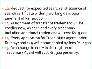 ? 12. Request for expedited search and issuance of
search certificate within 7 working days upon
payment of Rs. 30,000.
? 13. Assignment of transfer of trademark will be
costlier now, as each and every trademark
including additional trademark will cost Rs. 9,000
? 14. Every application forTrade Mark agent under
Rule 147 and 149 will accompanied by fees Rs. 4500
? 15. Any change in entry in the register of
TrademarkAgent will cost Rs. 900 per entry.
 