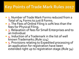 ? 1. Number ofTrade Mark Forms reduced from a
Total of 74 Forms to just 8 Forms.
? 2.The Fees of Online Filing is 10% less than the
fees for Physical Filing.
? 3. Relaxation of fees for Small Enterprises and to
an Individual.
? 4. Induction of aTrademark in the list of well
knownTrademarks.(Rule 124)
? 5. Provisions relating to Expedited processing of
an application for registration have been
extended right up to registration stage.(Rule 34)
 