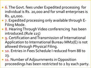 ? 6.The Govt. fees under Expedited processing for
individual is Rs. 20,000 and for small enterprises is
Rs. 40,000.
? 7. Expedited processing only available through E-
Filing Mode.
? 8. HearingThroughVideo conferencing has been
introduced.(Rule 115)
? 9. Certification andTransmission of International
Application to International Bureau MM2(E) is not
allowed through Physical Filing.
? 10. Entries in Fees Schedule I reduced from 88 to
23.
? 11. Number of Adjournments in Opposition
proceedings has been restricted to 2 by each party.
 