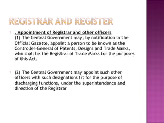  . Appointment of Registrar and other officers
(1) The Central Government may, by notification in the
Official Gazette, appoint a person to be known as the
Controller-General of Patents, Designs and Trade Marks,
who shall be the Registrar of Trade Marks for the purposes
of this Act.
 (2) The Central Government may appoint such other
officers with such designations fit for the purpose of
discharging functions, under the superintendence and
direction of the Registrar
 