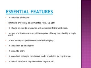 ● It should be distinctive
● TM should preferably be an invented word. Eg: ZEN
● It should be easy to pronounce and remember if it is word mark.
● In case of a device mark -should be capable of being described by a single
word.
● It was be easy to spell correctly and write legibly.
● It should not be descriptive.
● It should be short.
● It should not belong to the class of marks prohibited for registration.
● It should satisfy the requirements of registration.
 