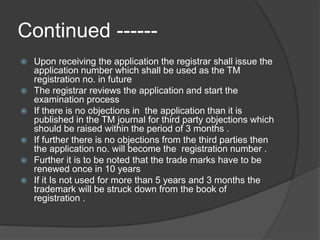 Continued ------
 Upon receiving the application the registrar shall issue the
application number which shall be used as the TM
registration no. in future
 The registrar reviews the application and start the
examination process
 If there is no objections in the application than it is
published in the TM journal for third party objections which
should be raised within the period of 3 months .
 If further there is no objections from the third parties then
the application no. will become the registration number .
 Further it is to be noted that the trade marks have to be
renewed once in 10 years
 If it Is not used for more than 5 years and 3 months the
trademark will be struck down from the book of
registration .
 