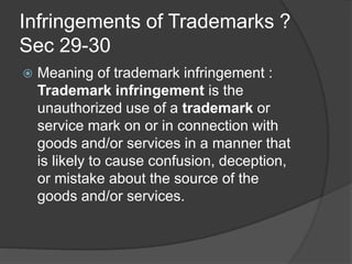 Infringements of Trademarks ?
Sec 29-30
 Meaning of trademark infringement :
Trademark infringement is the
unauthorized use of a trademark or
service mark on or in connection with
goods and/or services in a manner that
is likely to cause confusion, deception,
or mistake about the source of the
goods and/or services.
 