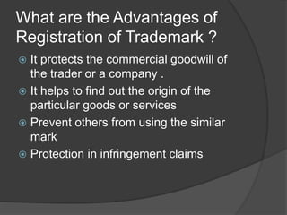 What are the Advantages of
Registration of Trademark ?
 It protects the commercial goodwill of
the trader or a company .
 It helps to find out the origin of the
particular goods or services
 Prevent others from using the similar
mark
 Protection in infringement claims
 