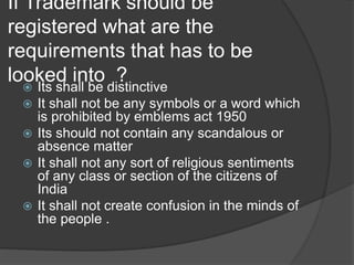 If Trademark should be
registered what are the
requirements that has to be
looked into ? Its shall be distinctive
 It shall not be any symbols or a word which
is prohibited by emblems act 1950
 Its should not contain any scandalous or
absence matter
 It shall not any sort of religious sentiments
of any class or section of the citizens of
India
 It shall not create confusion in the minds of
the people .
 