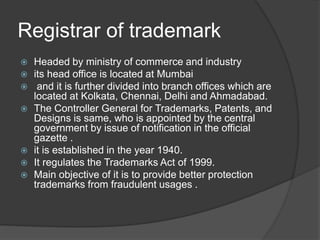 Registrar of trademark
 Headed by ministry of commerce and industry
 its head office is located at Mumbai
 and it is further divided into branch offices which are
located at Kolkata, Chennai, Delhi and Ahmadabad.
 The Controller General for Trademarks, Patents, and
Designs is same, who is appointed by the central
government by issue of notification in the official
gazette .
 it is established in the year 1940.
 It regulates the Trademarks Act of 1999.
 Main objective of it is to provide better protection
trademarks from fraudulent usages .
 