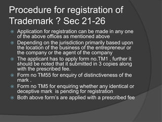 Procedure for registration of
Trademark ? Sec 21-26
 Application for registration can be made in any one
of the above offices as mentioned above
 Depending on the jurisdiction primarily based upon
the location of the business of the entrepreneur or
the company or the agent of the company
 The applicant has to apply form no.TM1 , further it
should be noted that it submitted in 3 copies along
with the prescribed fee.
 Form no TM55 for enquiry of distinctiveness of the
mark .
 Form no TM5 for enquiring whether any identical or
deceptive mark is pending for registration
 Both above form’s are applied with a prescribed fee
 