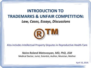 INTRODUCTION TO
TRADEMARKS & UNFAIR COMPETITION:
Law, Cases, Essays, Discussions
Also includes Intellectual Property Disputes in Reproductive Health CareAlso includes Intellectual Property Disputes in Reproductive Health Care
Naira Roland Matevosyan, MD, PhD, JSMNaira Roland Matevosyan, MD, PhD, JSM
Medical Doctor, Jurist, Scientist, Author, Musician, MotherMedical Doctor, Jurist, Scientist, Author, Musician, Mother
April 16, 2016April 16, 2016
 
