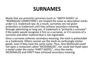 SURNAMES
Marks that are primarily surnames (such as "SMITH SHOES" or
"RODRIGUEZ COMPUTERS") are treated the same as descriptive marks
under U.S. trademark law. As a result, surnames are not given
protection as trademark until they achieve secondary meaning
through advertising or long use. A trademark is "primarily a surname"
if the public would recognize it first as a surname, or if it consists of a
surname and other material that is not registrable.
Once a surname achieves secondary meaning, the mark is protectable
as a trademark. Others cannot use the mark on confusingly similar
goods, even if they have the same name. Thus, Jane McDonald could
not open a restaurant called "MCDONALDS", nor could Joel Hyatt open
a motel under the name "HYATT MOTEL", since the marks
MCDONALDS and HYATT have achieved secondary meaning.
 