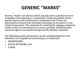 GENERIC "MARKS”
Generic "marks" are devices which actually name a product and are
incapable of functioning as a trademark. Unlike descriptive marks,
generic devices will not become a trademark even if they are
advertised so heavily that secondary meaning can be proven in the
mind of consumers. The rationale for creating the category of generic
marks is that no manufacturer or service provider should be given
exclusive right to use words that generically identify a product.
The following words and phrases can be considered generic and
therefore are incapable of functioning as a trademark:
• SMARTPHONE;
• SOCIAL NETWORK; and
• E-MAIL.
 
