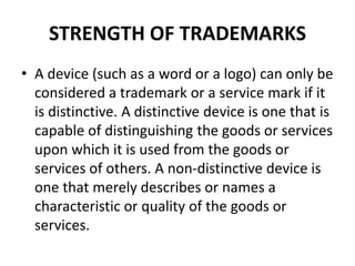 STRENGTH OF TRADEMARKS
• A device (such as a word or a logo) can only be
considered a trademark or a service mark if it
is distinctive. A distinctive device is one that is
capable of distinguishing the goods or services
upon which it is used from the goods or
services of others. A non-distinctive device is
one that merely describes or names a
characteristic or quality of the goods or
services.
 