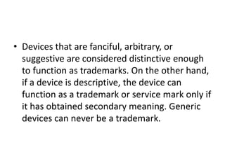 • Devices that are fanciful, arbitrary, or
suggestive are considered distinctive enough
to function as trademarks. On the other hand,
if a device is descriptive, the device can
function as a trademark or service mark only if
it has obtained secondary meaning. Generic
devices can never be a trademark.
 