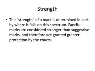 Strength
• The "strength" of a mark is determined in part
by where it falls on this spectrum. Fanciful
marks are considered stronger than suggestive
marks, and therefore are granted greater
protection by the courts.
 