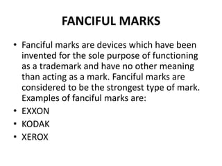 FANCIFUL MARKS
• Fanciful marks are devices which have been
invented for the sole purpose of functioning
as a trademark and have no other meaning
than acting as a mark. Fanciful marks are
considered to be the strongest type of mark.
Examples of fanciful marks are:
• EXXON
• KODAK
• XEROX
 