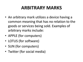 ARBITRARY MARKS
• An arbitrary mark utilizes a device having a
common meaning that has no relation to the
goods or services being sold. Examples of
arbitrary marks include:
• APPLE (for computers)
• LOTUS (for software)
• SUN (for computers)
• Twitter (for social media)
 